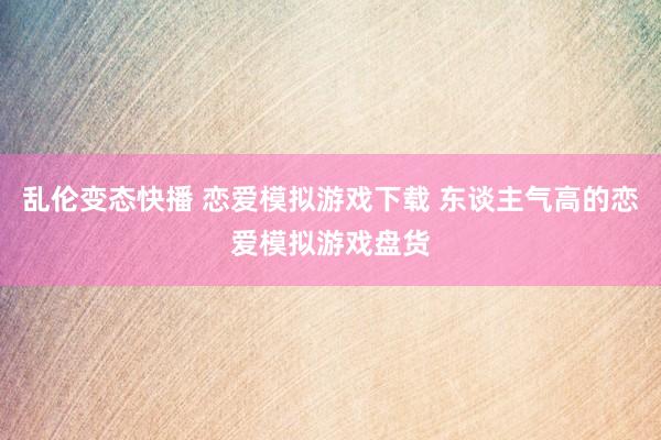 乱伦变态快播 恋爱模拟游戏下载 东谈主气高的恋爱模拟游戏盘货