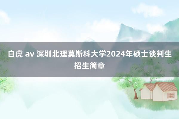 白虎 av 深圳北理莫斯科大学2024年硕士谈判生招生简章