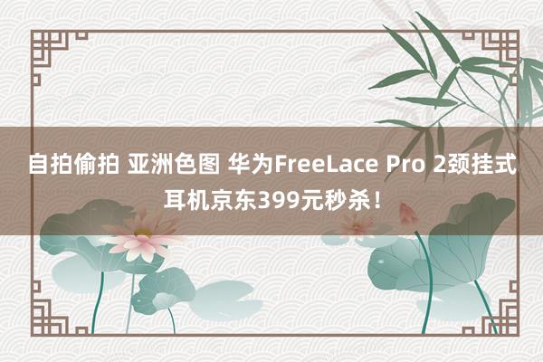 自拍偷拍 亚洲色图 华为FreeLace Pro 2颈挂式耳机京东399元秒杀！