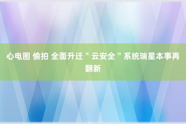 心电图 偷拍 全面升迁＂云安全＂系统瑞星本事再翻新