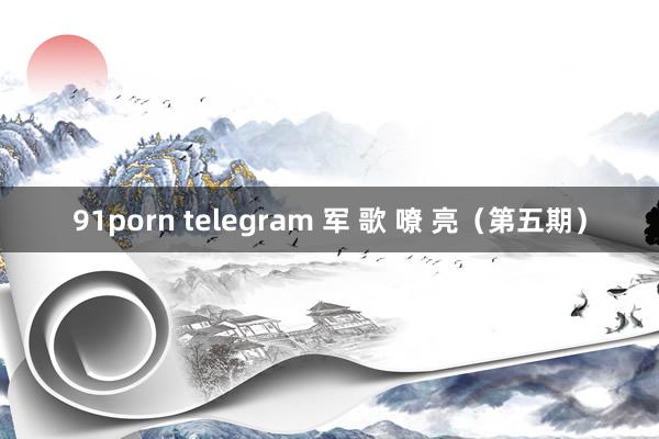 91porn telegram 军 歌 嘹 亮（第五期）