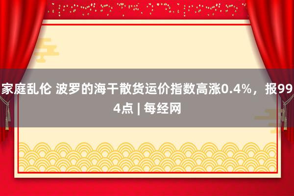 家庭乱伦 波罗的海干散货运价指数高涨0.4%，报994点 |