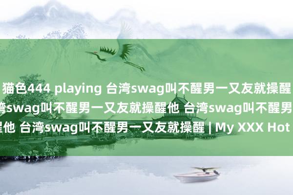 猫色444 playing 台湾swag叫不醒男一又友就操醒